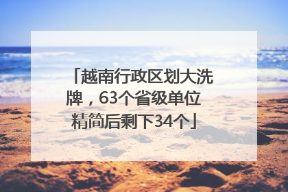 越南行政区划大洗牌，63个省级单位精简后剩下34个