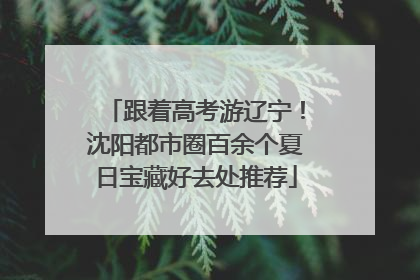 跟着高考游辽宁！沈阳都市圈百余个夏日宝藏好去处推荐