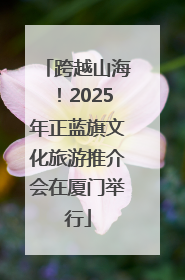 跨越山海！2025年正蓝旗文化旅游推介会在厦门举行