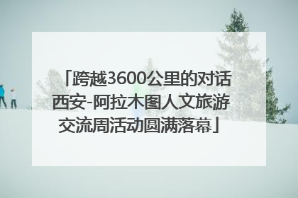 跨越3600公里的对话 西安-阿拉木图人文旅游交流周活动圆满落幕
