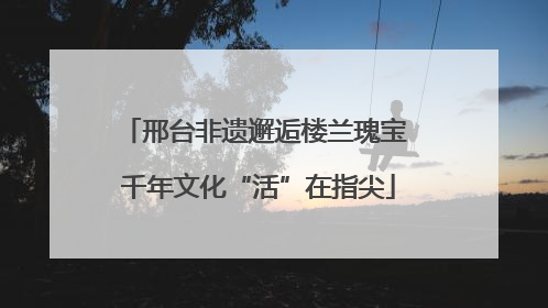 邢台非遗邂逅楼兰瑰宝 千年文化“活”在指尖
