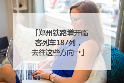郑州铁路增开临客列车187列，去往这些方向→