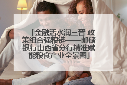 金融活水润三晋 政策组合强粮链——邮储银行山西省分行精准赋能粮食产业全景图
