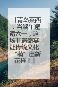青岛莱西：当端午邂逅六一，这场非遗盛宴让传统文化“萌”出新花样！