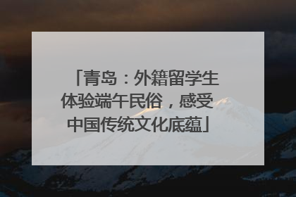 青岛：外籍留学生体验端午民俗，感受中国传统文化底蕴