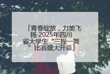 青春绽放，力美飞扬 2025年四川省大学生“三操一舞”比赛盛大开幕