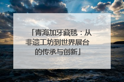 青海加牙藏毯：从非遗工坊到世界展台的传承与创新
