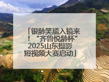 银龄笑靥入镜来！“齐鲁悦龄杯”2025山东摄影短视频大赛启动