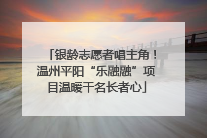 银龄志愿者唱主角！温州平阳“乐融融”项目温暖千名长者心