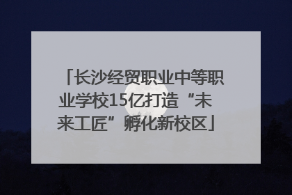 长沙经贸职业中等职业学校15亿打造“未来工匠”孵化新校区