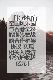 长沙铜官窑国风乐园与香港金彩假期签署战略合作框架协议 实现相关入境游业务增收超亿元