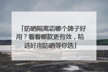 防晒隔离霜哪个牌子好用？看看哪款更有效，精选好用防晒等你选