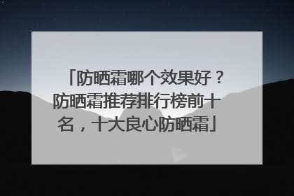 防晒霜哪个效果好？防晒霜推荐排行榜前十名，十大良心防晒霜