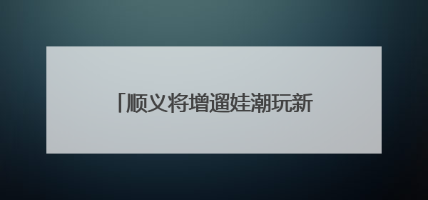顺义将增遛娃潮玩新去处！3500平方米+近100个项目