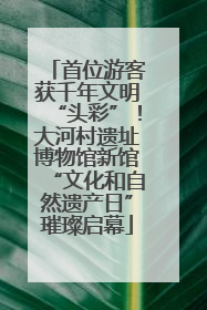 首位游客获千年文明“头彩”！大河村遗址博物馆新馆“文化和自然遗产日”璀璨启幕