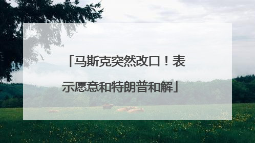马斯克突然改口！表示愿意和特朗普和解