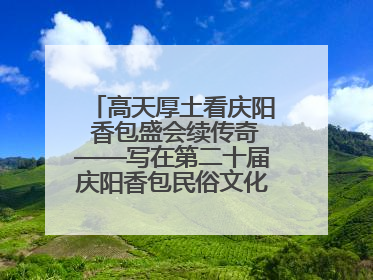 高天厚土看庆阳 香包盛会续传奇——写在第二十届庆阳香包民俗文化节开幕之际