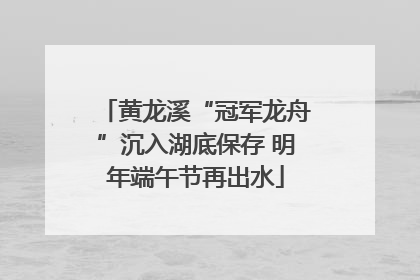 黄龙溪“冠军龙舟”沉入湖底保存 明年端午节再出水