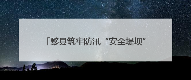 黟县筑牢防汛“安全堤坝” 守护民众生命财产安全