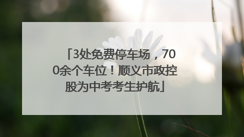 3处免费停车场，700余个车位！顺义市政控股为中考考生护航
