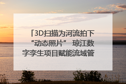 3D扫描为河流拍下“动态照片” 琼江数字孪生项目赋能流域管理｜新闻发布最前线