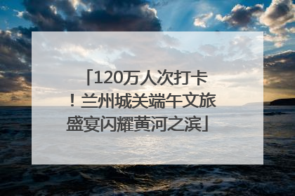 120万人次打卡！兰州城关端午文旅盛宴闪耀黄河之滨