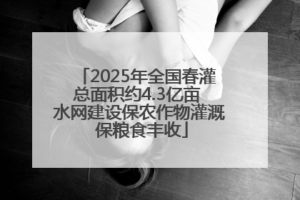 2025年全国春灌总面积约4.3亿亩 水网建设保农作物灌溉 保粮食丰收