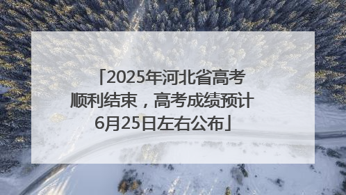 2025年河北省高考顺利结束，高考成绩预计6月25日左右公布