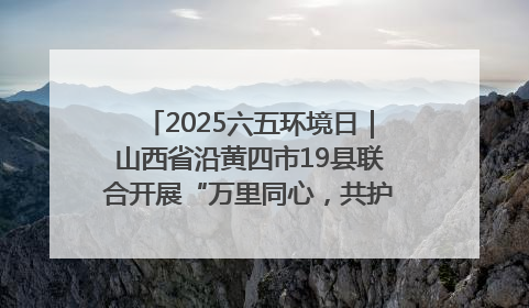 2025六五环境日｜山西省沿黄四市19县联合开展“万里同心，共护黄河”环保志愿者助力一泓清水入黄河公益活动
