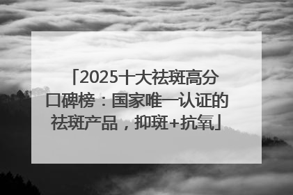 2025十大祛斑高分口碑榜：国家唯一认证的祛斑产品，抑斑+抗氧
