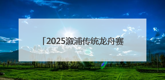2025溆浦传统龙舟赛圆满落幕 竞速表演双燃 共展“大端午”魅力