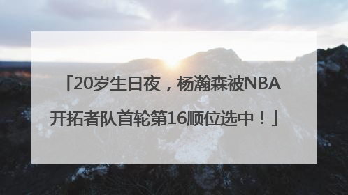 20岁生日夜，杨瀚森被NBA开拓者队首轮第16顺位选中！