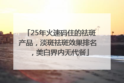 25年火速码住的祛斑产品，淡斑祛斑效果排名，美白界内无代餐