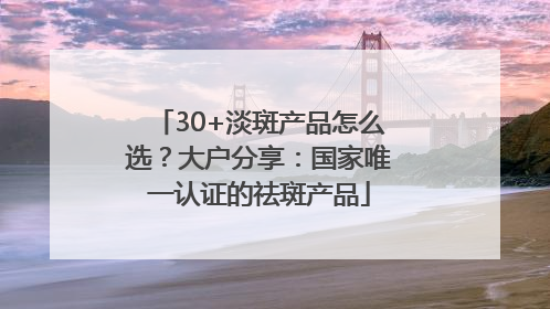 30+淡斑产品怎么选？大户分享：国家唯一认证的祛斑产品