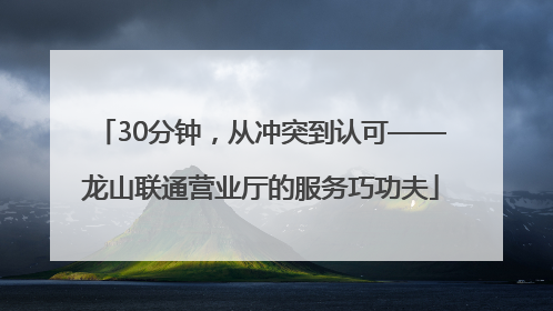 30分钟，从冲突到认可——龙山联通营业厅的服务巧功夫