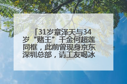 31岁章泽天与34岁“赌王”千金何超莲同框，此前曾现身京东深圳总部，请工友喝冰饮，点了300多杯