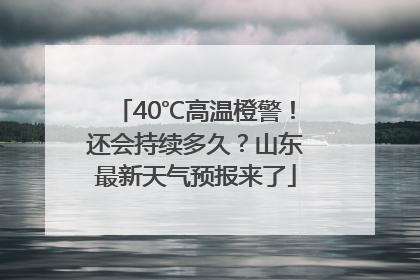 40℃高温橙警！还会持续多久？山东最新天气预报来了