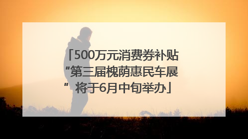 500万元消费券补贴 “第三届槐荫惠民车展”将于6月中旬举办