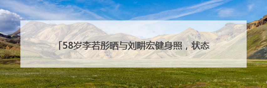 58岁李若彤晒与刘畊宏健身照，状态年轻，曾称健身是自己的“救命恩人”
