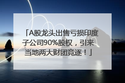 A股龙头出售亏损印度子公司90%股权，引来当地两大财团竞逐！