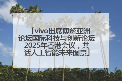 vivo出席博鳌亚洲论坛国际科技与创新论坛2025年香港会议，共话人工智能未来图景